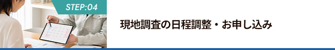STEP:04 現地調査の日程調整・お申し込み