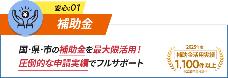 安心:01 補助金 国・県・市の補助金を最大限活用！圧倒的な実績実績で申請をフルサポート。 2025年度補助金活用実績1,100件以上。