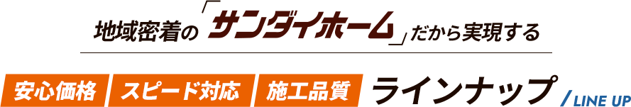 地域密着の「サンダイホームWEB店だから実現する 安心価格 スピード対応 施工品質 ラインナップ LINE UP